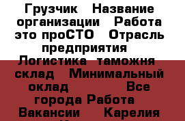 Грузчик › Название организации ­ Работа-это проСТО › Отрасль предприятия ­ Логистика, таможня, склад › Минимальный оклад ­ 15 000 - Все города Работа » Вакансии   . Карелия респ.,Костомукша г.